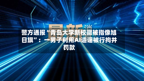 警方通报“青岛大学新校徽被指像旭日旗	”：一男子利用AI造谣被行拘并罚款-第2张图片