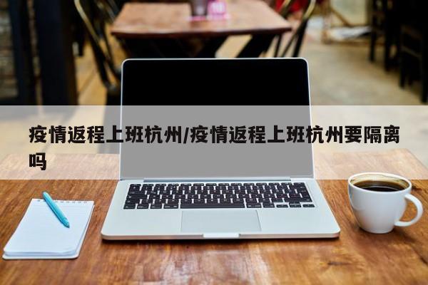 疫情返程上班杭州/疫情返程上班杭州要隔离吗