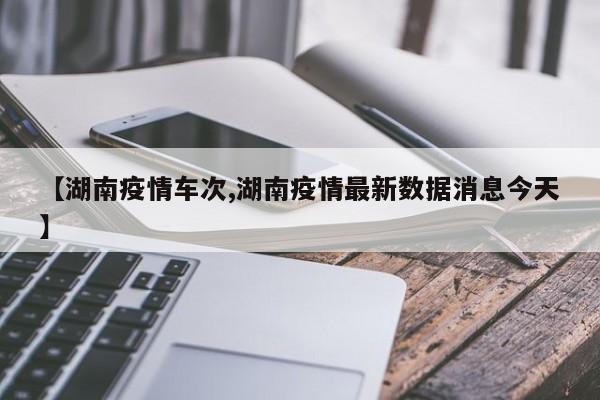 【湖南疫情车次,湖南疫情最新数据消息今天】