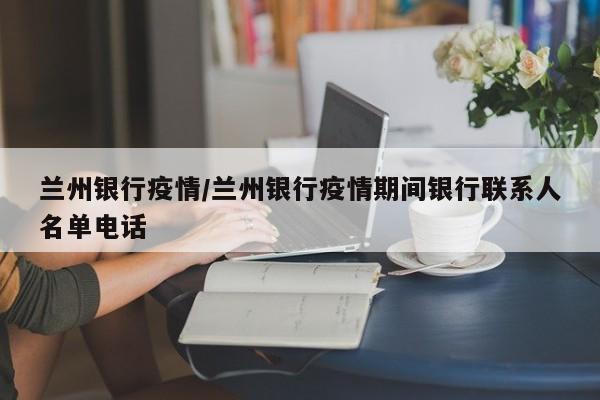 兰州银行疫情/兰州银行疫情期间银行联系人名单电话