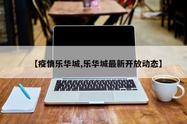 【疫情乐华城,乐华城最新开放动态】