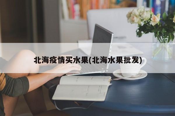 北海疫情买水果(北海水果批发)