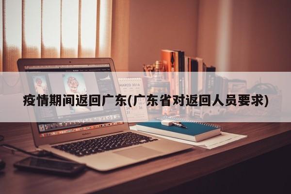 疫情期间返回广东(广东省对返回人员要求)
