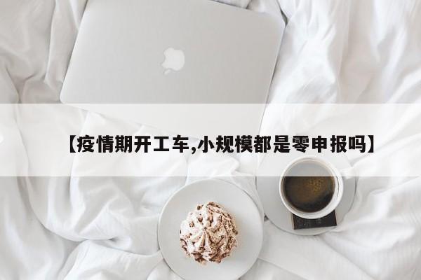 【疫情期开工车,小规模都是零申报吗】