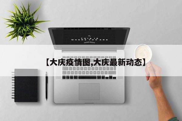【大庆疫情图,大庆最新动态】