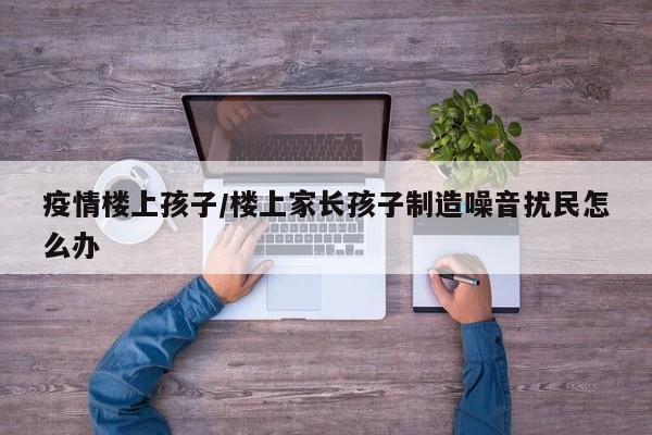 疫情楼上孩子/楼上家长孩子制造噪音扰民怎么办