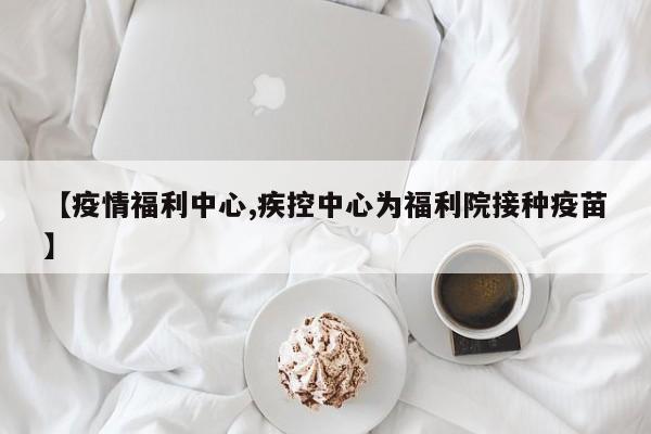 【疫情福利中心,疾控中心为福利院接种疫苗】