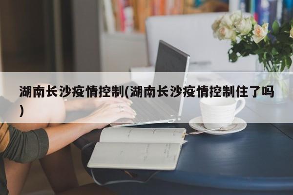 湖南长沙疫情控制(湖南长沙疫情控制住了吗)